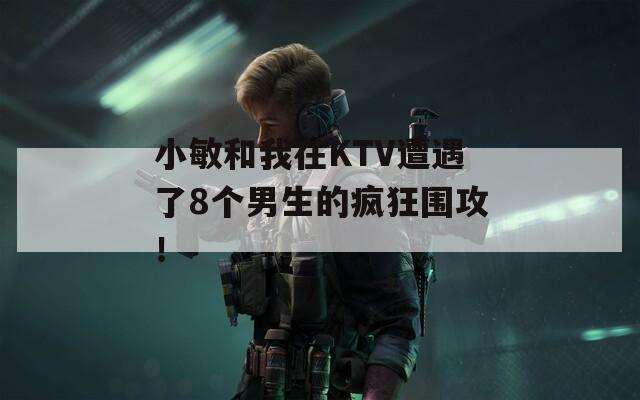 小敏和我在KTV遭遇了8個男生的瘋狂圍攻！