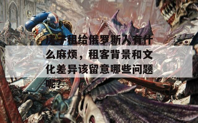 房子租給俄羅斯人有什么麻煩，租客背景和文化差異該留意哪些問題呢？