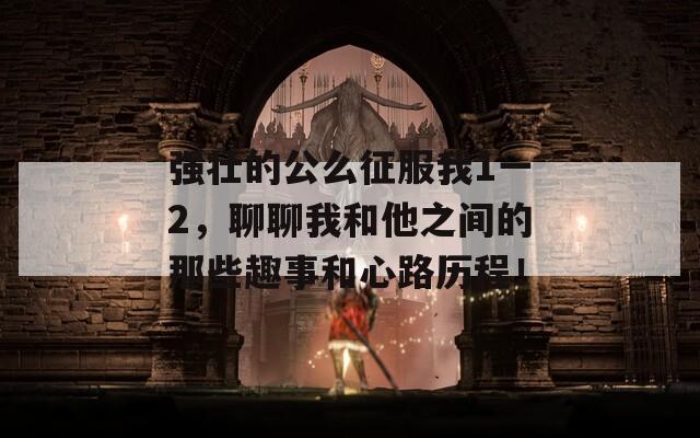 強(qiáng)壯的公么征服我1一2，聊聊我和他之間的那些趣事和心路歷程！
