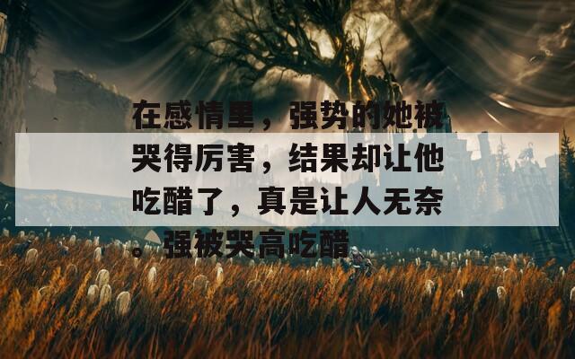 在感情里，強勢的她被哭得厲害，結(jié)果卻讓他吃醋了，真是讓人無奈。強被哭高吃醋