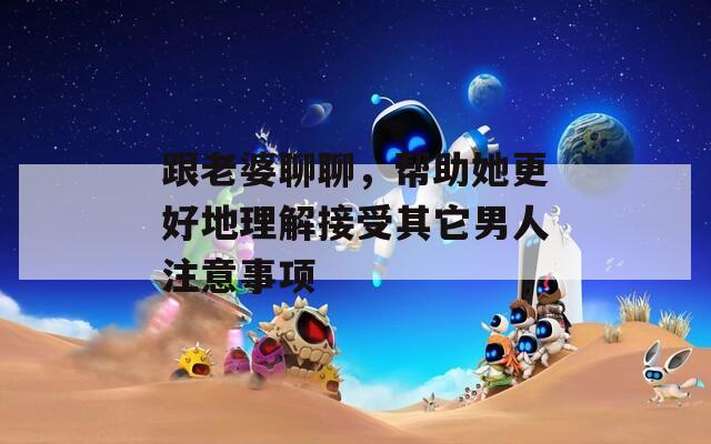 跟老婆聊聊，幫助她更好地理解接受其它男人注意事項