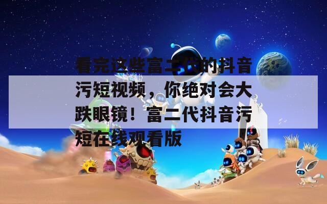 看完這些富二代的抖音污短視頻，你絕對會大跌眼鏡！富二代抖音污短在線觀看版