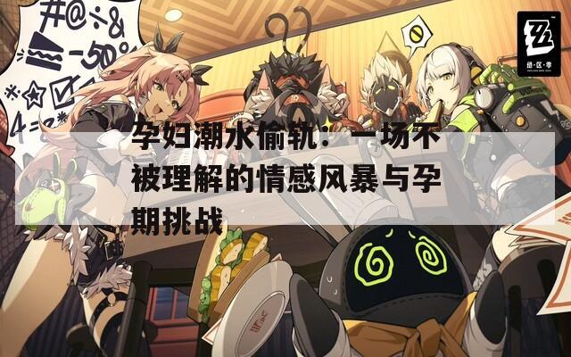 孕婦潮水偷軌：一場(chǎng)不被理解的情感風(fēng)暴與孕期挑戰(zhàn)