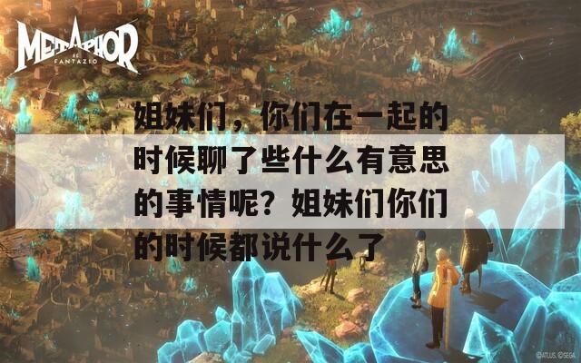 姐妹們，你們?cè)谝黄鸬臅r(shí)候聊了些什么有意思的事情呢？姐妹們你們的時(shí)候都說(shuō)什么了