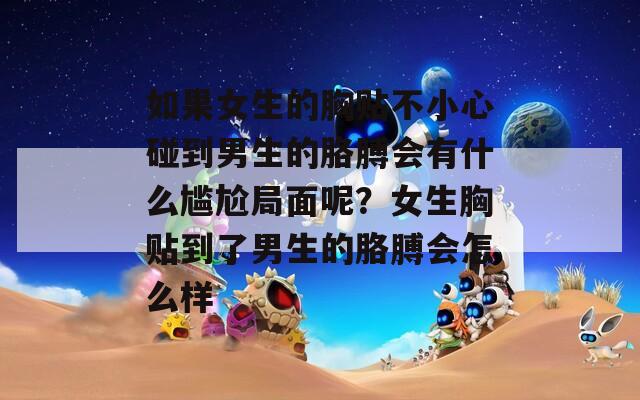 如果女生的胸貼不小心碰到男生的胳膊會(huì)有什么尷尬局面呢？女生胸貼到了男生的胳膊會(huì)怎么樣