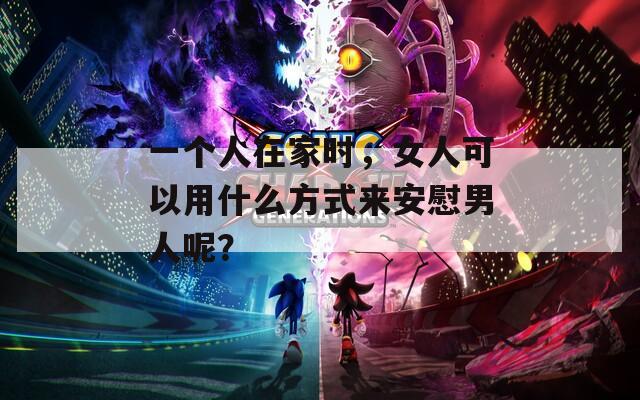 一個人在家時，女人可以用什么方式來安慰男人呢？