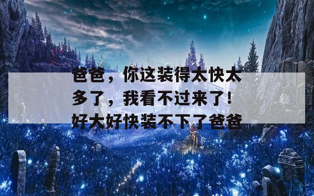 爸爸，你這裝得太快太多了，我看不過來了！好大好快裝不下了爸爸