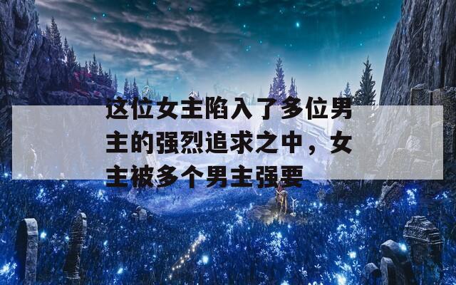 這位女主陷入了多位男主的強烈追求之中，女主被多個男主強要