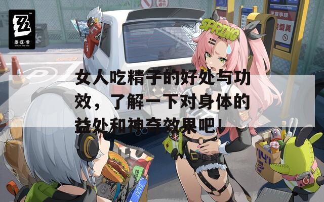 女人吃精子的好處與功效，了解一下對身體的益處和神奇效果吧！