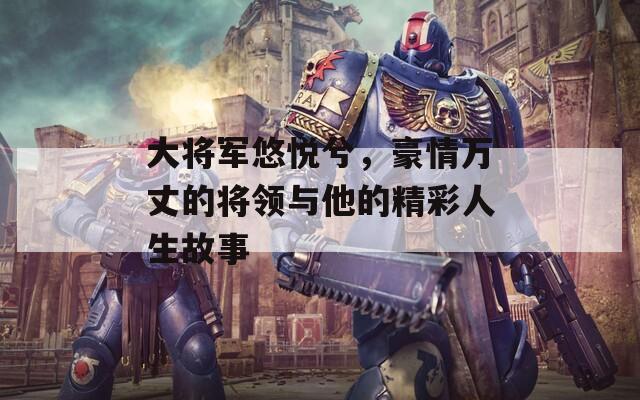 大將軍悠悅兮，豪情萬丈的將領(lǐng)與他的精彩人生故事