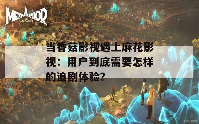 當(dāng)香菇影視遇上麻花影視：用戶到底需要怎樣的追劇體驗(yàn)？