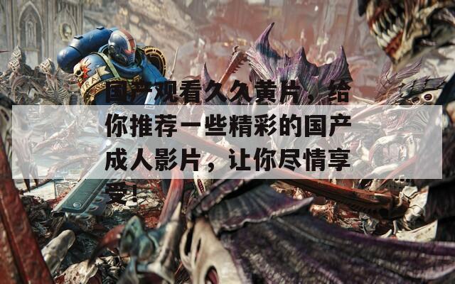 國產(chǎn)觀看久久黃片，給你推薦一些精彩的國產(chǎn)成人影片，讓你盡情享受！