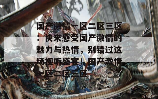 國產(chǎn)激情一區(qū)二區(qū)三區(qū)：快來感受國產(chǎn)激情的魅力與熱情，別錯過這場視聽盛宴！國產(chǎn)激情一區(qū)二區(qū)三區(qū)