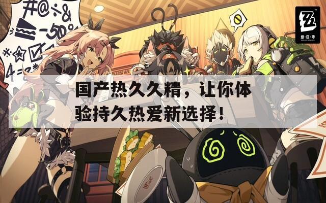 國(guó)產(chǎn)熱久久精，讓你體驗(yàn)持久熱愛新選擇！