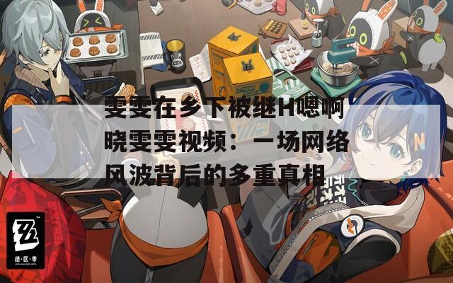 雯雯在鄉(xiāng)下被繼H嗯啊曉雯雯視頻：一場網(wǎng)絡風波背后的多重真相