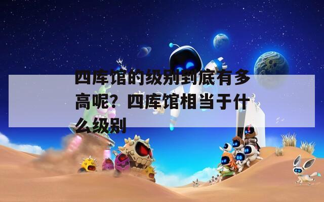 四庫(kù)館的級(jí)別到底有多高呢？四庫(kù)館相當(dāng)于什么級(jí)別