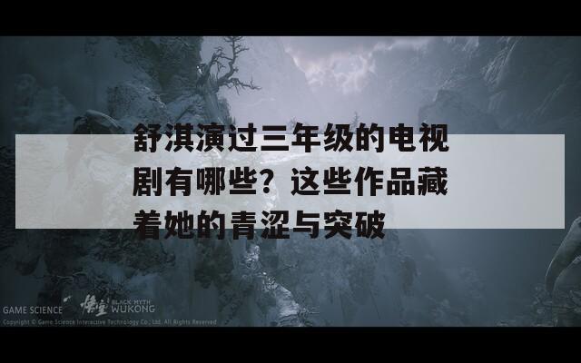 舒淇演過三年級的電視劇有哪些？這些作品藏著她的青澀與突破