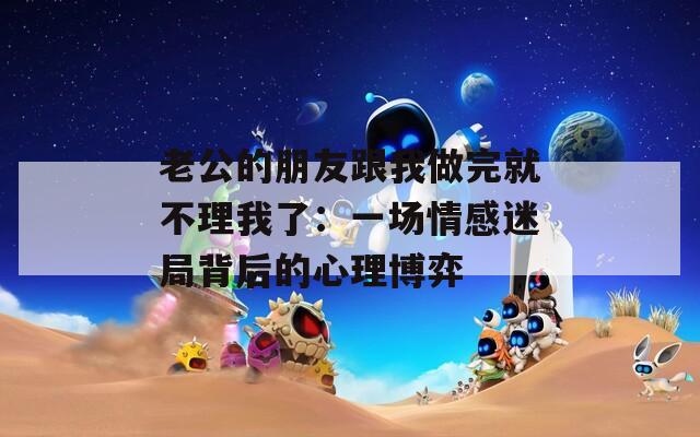 老公的朋友跟我做完就不理我了：一場(chǎng)情感迷局背后的心理博弈