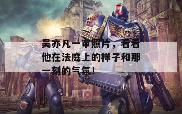 吳亦凡一審照片，看看他在法庭上的樣子和那一刻的氣氛！