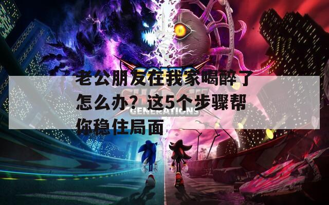 老公朋友在我家喝醉了怎么辦？這5個步驟幫你穩(wěn)住局面