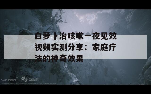 白蘿卜治咳嗽一夜見(jiàn)效視頻實(shí)測(cè)分享：家庭療法的神奇效果