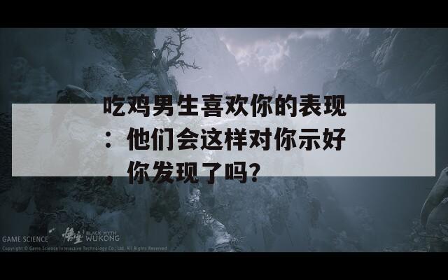 吃雞男生喜歡你的表現：他們會這樣對你示好，你發(fā)現了嗎？