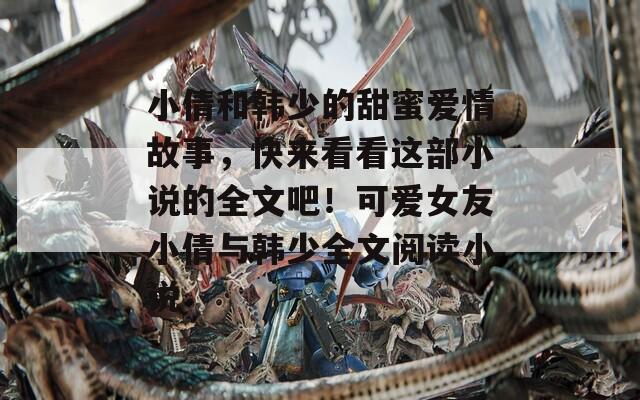 小倩和韓少的甜蜜愛情故事，快來看看這部小說的全文吧！可愛女友小倩與韓少全文閱讀小說