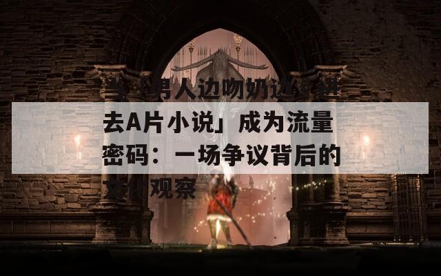 當(dāng)「男人邊吻奶邊挵進(jìn)去A片小說」成為流量密碼：一場(chǎng)爭(zhēng)議背后的文化觀察