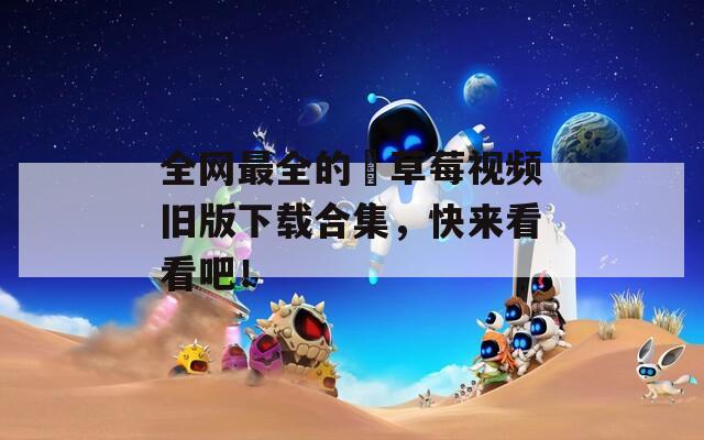 全網(wǎng)最全的卍草莓視頻舊版下載合集，快來看看吧！