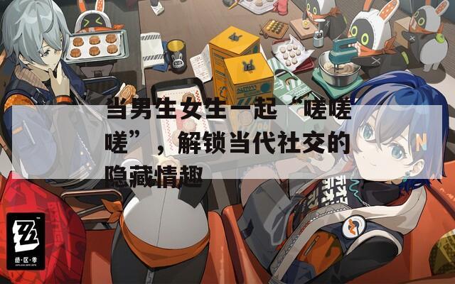 當(dāng)男生女生一起“嗟嗟嗟”，解鎖當(dāng)代社交的隱藏情趣