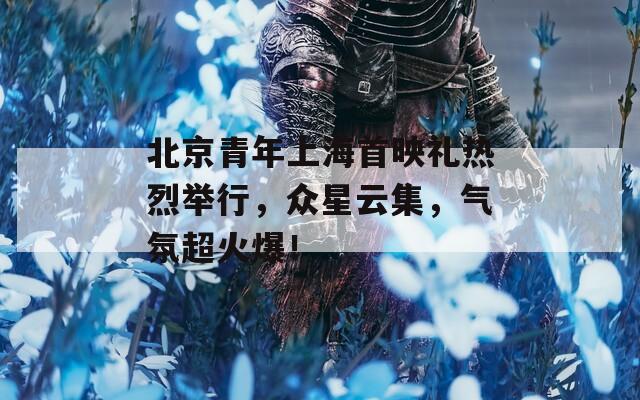 北京青年上海首映禮熱烈舉行，眾星云集，氣氛超火爆！