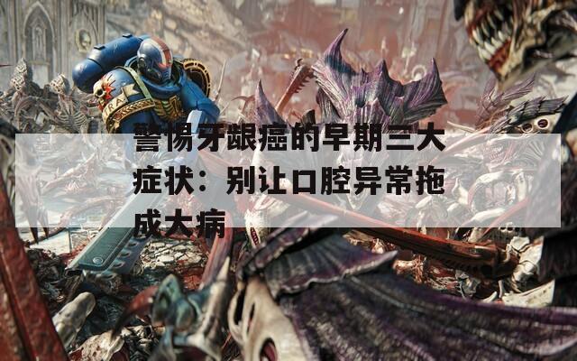 警惕牙齦癌的早期三大癥狀：別讓口腔異常拖成大病