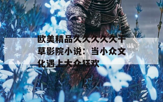 歐美精品久久久久久干草影院小說(shuō)：當(dāng)小眾文化遇上大眾狂歡