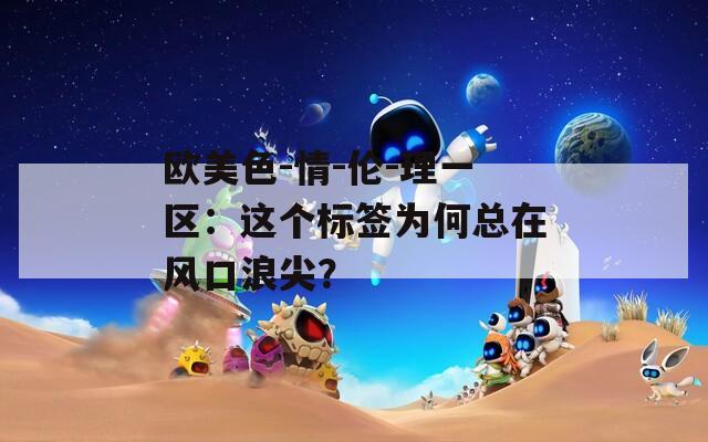 歐美色-情-倫-理一區(qū)：這個(gè)標(biāo)簽為何總在風(fēng)口浪尖？