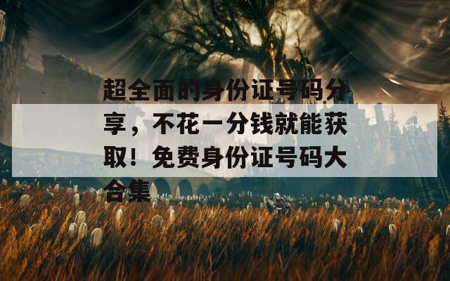 超全面的身份證號碼分享，不花一分錢就能獲??！免費身份證號碼大合集