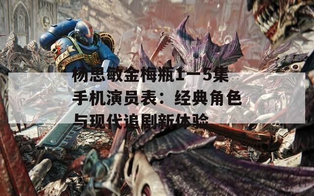 楊思敏金梅瓶1一5集手機演員表：經(jīng)典角色與現(xiàn)代追劇新體驗