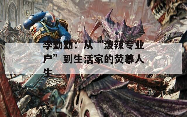 李勤勤：從“潑辣專業(yè)戶”到生活家的熒幕人生