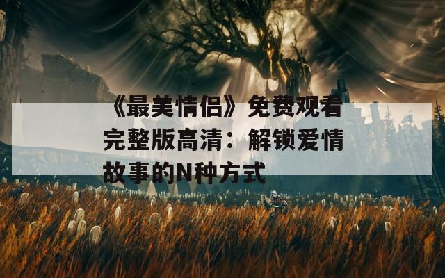 《最美情侶》免費觀看完整版高清：解鎖愛情故事的N種方式