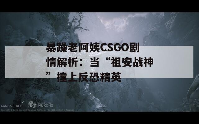 暴躁老阿姨CSGO劇情解析：當(dāng)“祖安戰(zhàn)神”撞上反恐精英