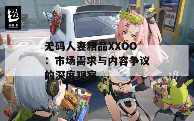 無碼人妻精品XXOO：市場(chǎng)需求與內(nèi)容爭(zhēng)議的深度觀察