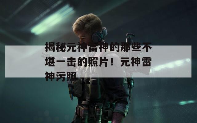 揭秘元神雷神的那些不堪一擊的照片！元神雷神污照