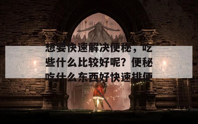 想要快速解決便秘，吃些什么比較好呢？便秘吃什么東西好快速排便