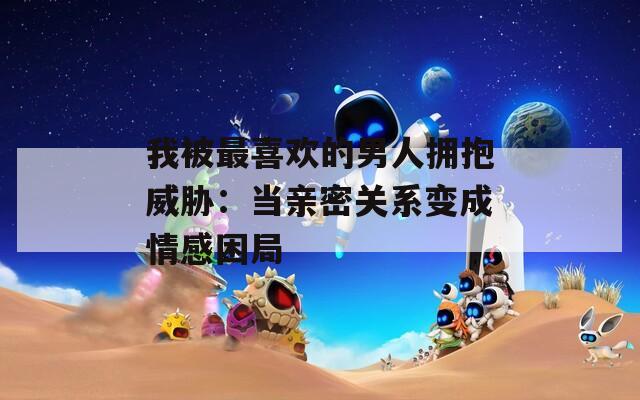 我被最喜歡的男人擁抱威脅：當(dāng)親密關(guān)系變成情感困局