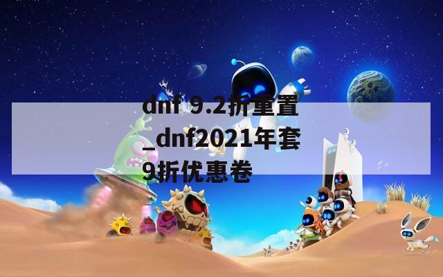 dnf 9.2折重置_dnf2021年套9折優(yōu)惠卷