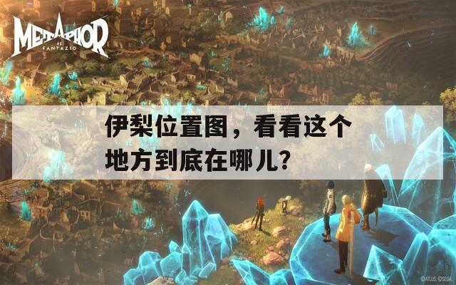 伊梨位置圖，看看這個(gè)地方到底在哪兒？