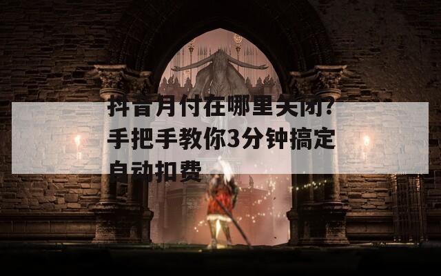抖音月付在哪里關(guān)閉？手把手教你3分鐘搞定自動(dòng)扣費(fèi)