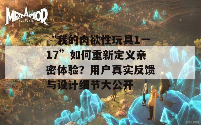“我的肉欲性玩具1一17”如何重新定義親密體驗(yàn)？用戶真實(shí)反饋與設(shè)計(jì)細(xì)節(jié)大公開