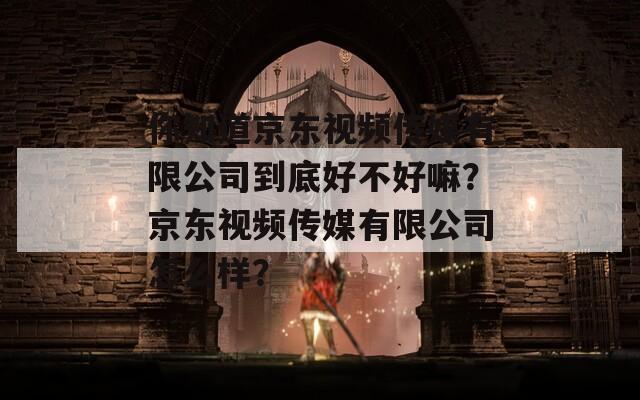 你知道京東視頻傳媒有限公司到底好不好嘛？京東視頻傳媒有限公司怎么樣？