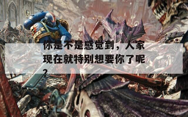 你是不是感覺到，人家現(xiàn)在就特別想要你了呢？
