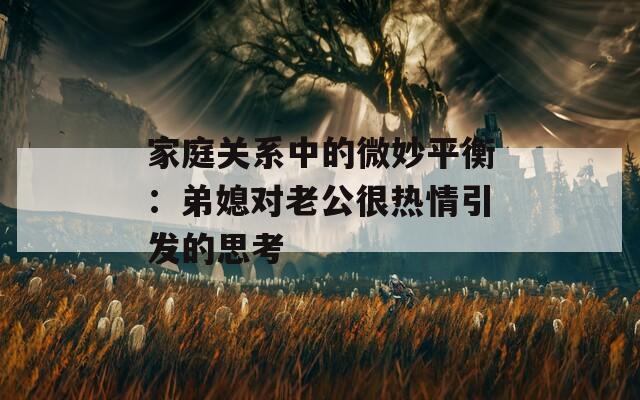 家庭關(guān)系中的微妙平衡：弟媳對(duì)老公很熱情引發(fā)的思考